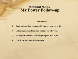 Worksheet 9: 3 of 3  My Power Follow-up Instructions 1. Review the on-line resources for things you want to do.  2. Collect examples of text and formats for follow-up. 3. Write your Power Follow-up(s) for your dream job. 4. Practice your Power Follow-up(s). 