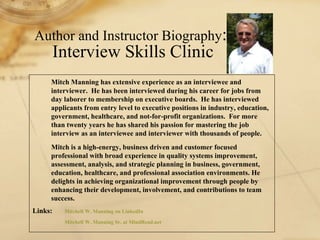Mitch Manning has extensive experience as an interviewee and interviewer.  He has been interviewed during his career for jobs from day laborer to membership on executive boards.  He has interviewed applicants from entry level to executive positions in industry, education, government, healthcare, and not-for-profit organizations.  For more than twenty years he has shared his passion for mastering the job interview as an interviewee and interviewer with thousands of people.   Mitch is a high-energy, business driven and customer focused professional with broad experience in quality systems improvement, assessment, analysis, and strategic planning in business, government, education, healthcare, and professional association environments. He delights in achieving organizational improvement through people by enhancing their development, involvement, and contributions to team success. Links:  Mitchell W. Manning Sr. on  LinkedIn Mitchell W. Manning Sr. at  MindRead .net Interview Skills Clinic Work Book Author and Instructor Biography :  Interview Skills Clinic 