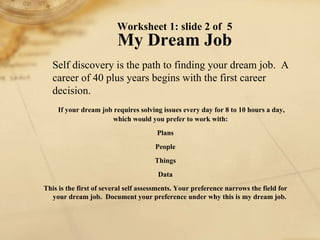 Self discovery is the path to finding your dream job.  A career of 40 plus years begins with the first career decision. If your dream job requires solving issues every day for 8 to 10 hours a day, which would you prefer to work with:  Plans People Things Data This is the first of several self assessments. Your preference narrows the field for your dream job.  Document your preference under why this is my dream job.  Worksheet 1: slide 2 of  5 My Dream Job 