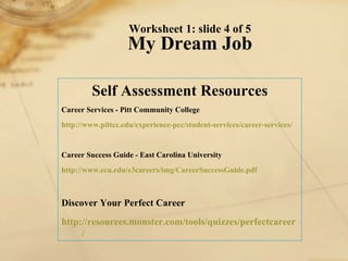 Worksheet 1: slide 4 of 5 My Dream Job Self Assessment Resources Career Services - Pitt Community College http://www. pittcc . edu /experience- pcc /student-services/career-services/   Career Success Guide - East Carolina University http://www. ecu . edu /e3careers/ img / CareerSuccessGuide . pdf   Discover Your Perfect Career http://resources.monster.com/tools/quizzes/ perfectcareer / 