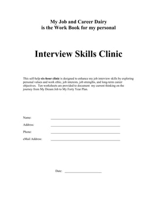 The Work Book for the




           Interview Skills Clinic

This self-help six-hour clinic is designed to enhance interview skills by documenting
personal values and work ethic, job interests, job strengths, and long-term career
objectives. Ten worksheets are provided for mastering the Job Interview and Career
Decisions.




Name:                 _____________________________________________

Address:              _____________________________________________

Phone:                _____________________________________________

eMail Address:        _____________________________________________




                          Date: ________________________
 