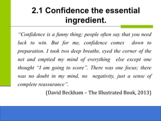 2.1 Confidence the essential
ingredient.
“Confidence is a funny thing; people often say that you need
luck to win. But for me, confidence comes down to
preparation. I took two deep breaths, eyed the corner of the
net and emptied my mind of everything else except one
thought “I am going to score”. There was one focus; there
was no doubt in my mind, no negativity, just a sense of
complete reassurance”.
(David Beckham – The Illustrated Book, 2013)
 