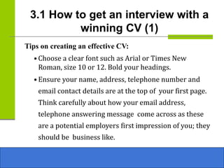 3.1 How to get an interview with a
winning CV (1)
Tips on creating an effective CV:
• Choose a clear font such as Arial or Times New
Roman, size 10 or 12. Bold your headings.
• Ensure your name, address, telephone number and
email contact details are at the top of your first page.
Think carefully about how your email address,
telephone answering message come across as these
are a potential employers first impression of you; they
should be business like.
 