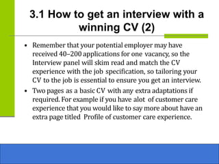 3.1 How to get an interview with a
winning CV (2)
• Remember that your potential employer may have
received 40–200applications for one vacancy, so the
Interview panel will skim read and match the CV
experience with the job specification, so tailoring your
CV to the job is essential to ensure you get an interview.
• Two pages as a basic CV with any extra adaptations if
required. For example if you have alot of customer care
experience that you would like to say more about have an
extra page titled Profile of customer care experience.
 