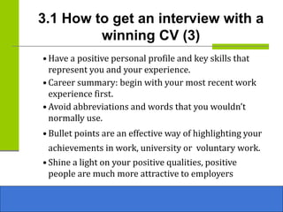 3.1 How to get an interview with a
winning CV (3)
• Have a positive personal profile and key skills that
represent you and your experience.
• Career summary: begin with your most recent work
experience first.
• Avoid abbreviations and words that you wouldn’t
normally use.
• Bullet points are an effective way of highlighting your
achievements in work, university or voluntary work.
• Shine a light on your positive qualities, positive
people are much more attractive to employers
 