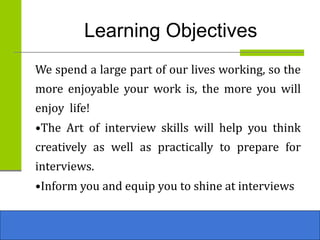 Learning Objectives
We spend a large part of our lives working, so the
more enjoyable your work is, the more you will
enjoy life!
•The Art of interview skills will help you think
creatively as well as practically to prepare for
interviews.
•Inform you and equip you to shine at interviews
 