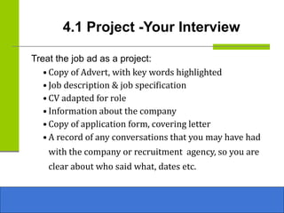 4.1 Project -Your Interview
Treat the job ad as a project:
• Copy of Advert, with key words highlighted
• Job description & job specification
• CV adapted for role
• Information about the company
• Copy of application form, covering letter
• A record of any conversations that you may have had
with the company or recruitment agency, so you are
clear about who said what, dates etc.
 