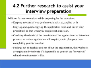 4.2 Further research to assist your
interview preparation
Addition factors to consider while preparing for the interview:
• Keeping a record of who you have said what to, applied with.
• Copying and , photocopying the application form and put in your
project file, so that when you complete it, it is clean.
• Checking the details of the time frame of the application and interview
process; an online application will require you to plan your time
completing your form online
• Finding out as much as you can about the organization, their website,
arrange an informal visit if it is possible so you can see for yourself
what the environment is like.
 