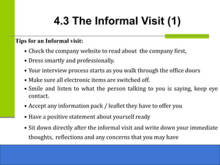 4.3 The Informal Visit (1)
Tips for an Informal visit:
• Check the company website to read about the company first,
• Dress smartly and professionally.
• Your interview process starts as you walk through the office doors
• Make sure all electronic items are switched off.
• Smile and listen to what the person talking to you is saying, keep eye
contact.
• Accept any information pack / leaflet they have to offer you
• Have a positive statement about yourself ready
• Sit down directly after the informal visit and write down your immediate
thoughts, reflections and any concerns that you may have
 