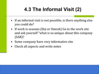 4.3 The Informal Visit (2)
• If an informal visit is not possible, is there anything else
you could do?
• If work is seasons (Haj or Omrah) Go to the work site
and ask yourself “what is so unique about this company
(SAR)?
• Some company have very informative site
• Check all aspects and write notes
 