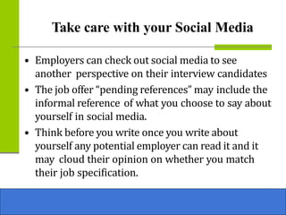 Take care with your Social Media
• Employers can check out social media to see
another perspective on their interview candidates
• The job offer “pending references” may include the
informal reference of what you choose to say about
yourself in social media.
• Think before you write once you write about
yourself any potential employer can read it and it
may cloud their opinion on whether you match
their job specification.
 