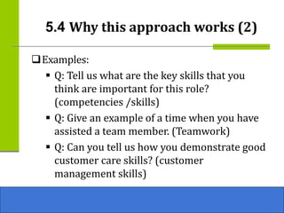 ❑Examples:
▪ Q: Tell us what are the key skills that you
think are important for this role?
(competencies /skills)
▪ Q: Give an example of a time when you have
assisted a team member. (Teamwork)
▪ Q: Can you tell us how you demonstrate good
customer care skills? (customer
management skills)
5.4 Why this approach works (2)
 