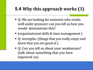 ▪ Q: We are looking for someone who works
well under pressure; can you tell us how you
would demonstrate this?
▪ (organizational skills & time management )
▪ Q: strengths. (things that you really enjoy and
know that you are good at )
▪ Q: Can you tell us about your weaknesses?
(talk about something that you have
improved on)
5.4 Why this approach works (3)
 