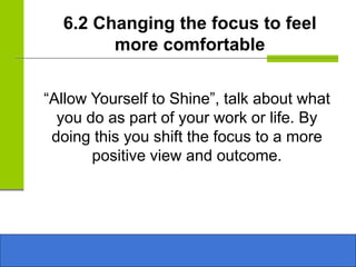 6.2 Changing the focus to feel
more comfortable
“Allow Yourself to Shine”, talk about what
you do as part of your work or life. By
doing this you shift the focus to a more
positive view and outcome.
 