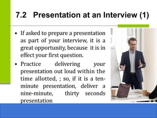 7.2 Presentation at an Interview (1)
• If asked to prepare a presentation
as part of your interview, it is a
great opportunity, because it is in
effect your first question.
• Practice delivering your
presentation out loud within the
time allotted, ; so, if it is a ten-
minute presentation, deliver a
nine-minute, thirty seconds
presentation
 