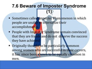 7.6 Beware of Imposter Syndrome
(1)
▪ Sometimes called Imposter Phenomenon in which
people are unable to internalize their
accomplishments.
▪ People with Imposter Syndrome remain convinced
that they are frauds and do not deserve the success
they have achieved
▪ Originally thought to be particularly common
among women who are successful in their careers,
it has since been shown to be equally common in
men.
 