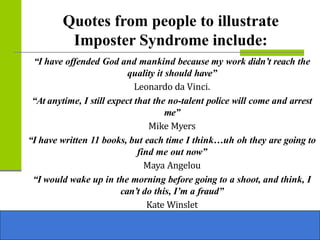 Quotes from people to illustrate
Imposter Syndrome include:
“I have offended God and mankind because my work didn’t reach the
quality it should have”
Leonardo da Vinci.
“At anytime, I still expect that the no-talent police will come and arrest
me”
Mike Myers
“I have written 11 books, but each time I think…uh oh they are going to
find me out now”
Maya Angelou
“I would wake up in the morning before going to a shoot, and think, I
can’t do this, I’m a fraud”
Kate Winslet
 