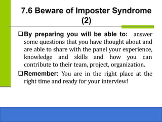 7.6 Beware of Imposter Syndrome
(2)
❑By preparing you will be able to: answer
some questions that you have thought about and
are able to share with the panel your experience,
knowledge and skills and how you can
contribute to their team, project, organization.
❑Remember: You are in the right place at the
right time and ready for your interview!
 