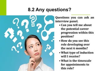8.2 Any questions?
Questions you can ask an
interview panel.
• Can you tell me about
the potential career
progression within this
position?
• How do you see this
role developing over
the next 6 months?
• What type of induction
will I receive?
• What is the timescale
for appointments to
this role?
 