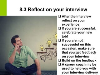 8.3 Reflect on your interview
❑ After the interview
reflect on your
experience
❑ If you are successful,
celebrate your new
job!
❑ If you are not
successful on this
occasion, make sure
that you get feedback
on your interview
❑ Build on the feedback
❑ A career coach my be
used to help you with
your interview delivery
 