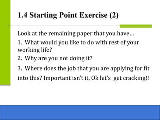 Look at the remaining paper that you have…
1. What would you like to do with rest of your
working life?
2. Why are you not doing it?
3. Where does the job that you are applying for fit
into this? Important isn’t it, Ok let’s get cracking!!
1.4 Starting Point Exercise (2)
 