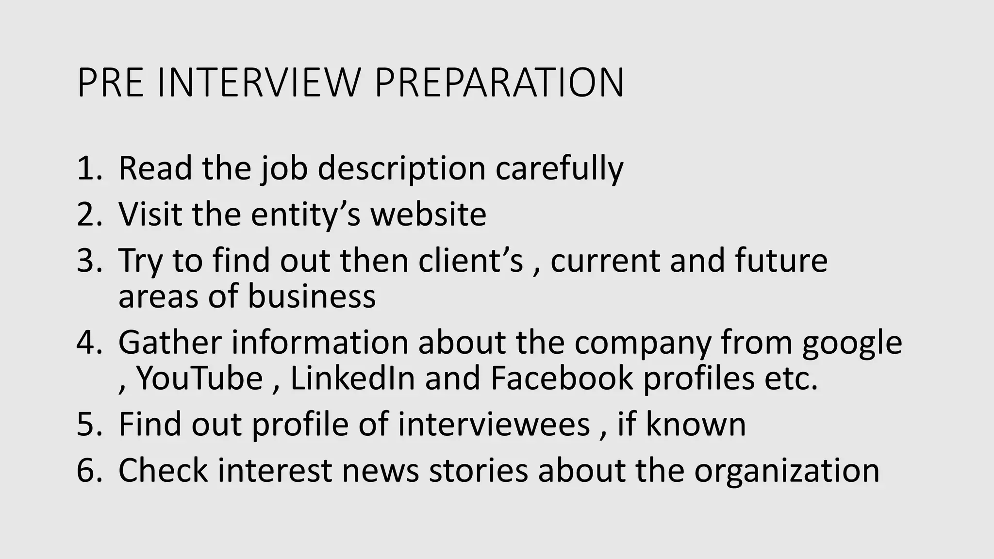 PRE INTERVIEW PREPARATION
1. Read the job description carefully
2. Visit the entity’s website
3. Try to find out then client’s , current and future
areas of business
4. Gather information about the company from google
, YouTube , LinkedIn and Facebook profiles etc.
5. Find out profile of interviewees , if known
6. Check interest news stories about the organization
 