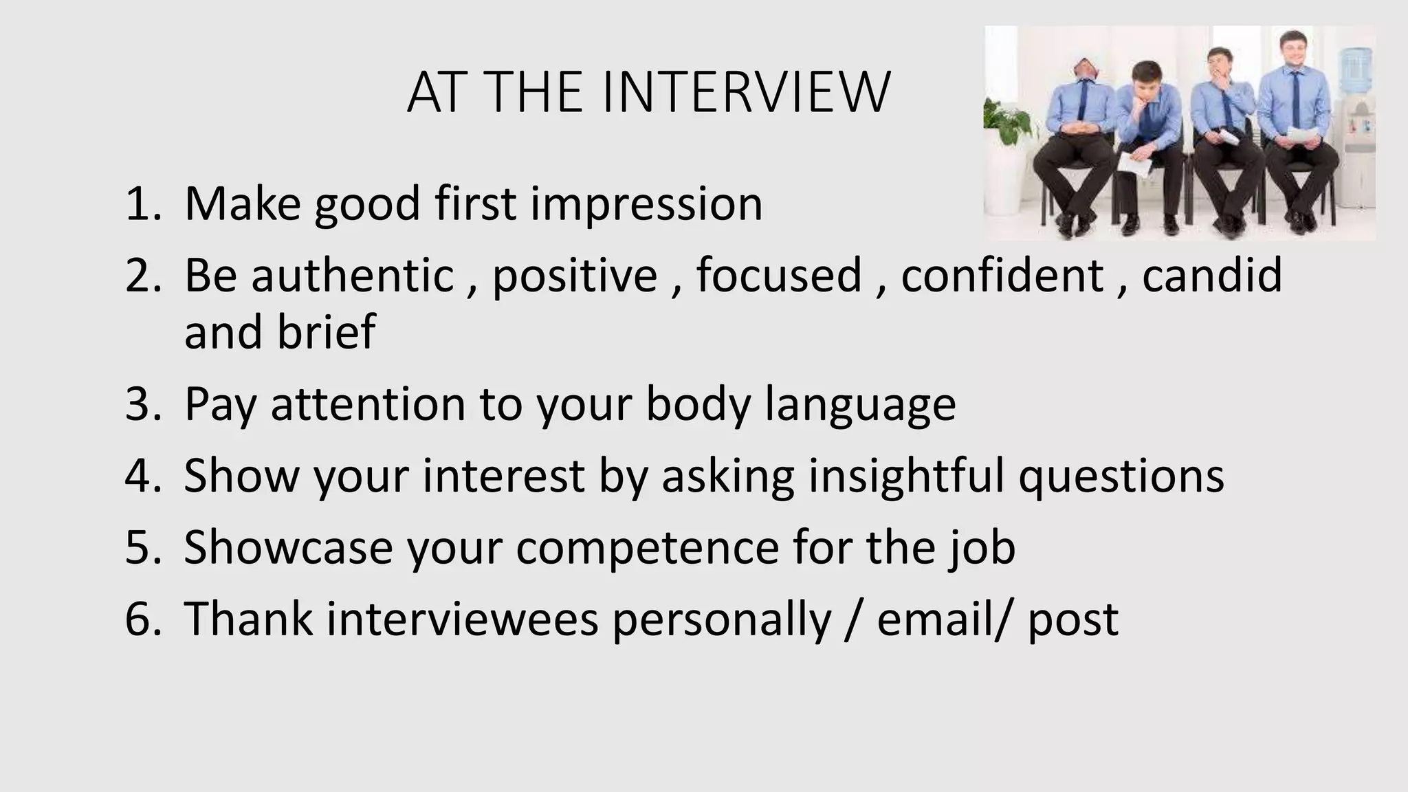AT THE INTERVIEW
1. Make good first impression
2. Be authentic , positive , focused , confident , candid
and brief
3. Pay attention to your body language
4. Show your interest by asking insightful questions
5. Showcase your competence for the job
6. Thank interviewees personally / email/ post
 