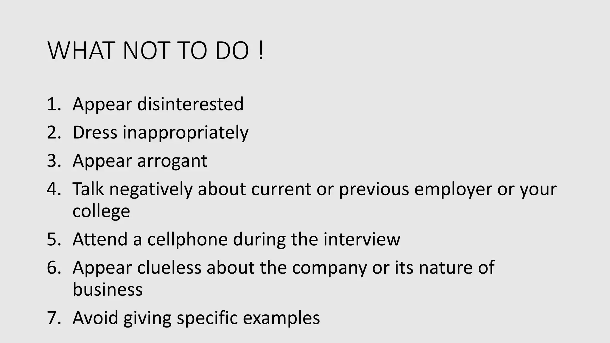 WHAT NOT TO DO !
1. Appear disinterested
2. Dress inappropriately
3. Appear arrogant
4. Talk negatively about current or previous employer or your
college
5. Attend a cellphone during the interview
6. Appear clueless about the company or its nature of
business
7. Avoid giving specific examples
 