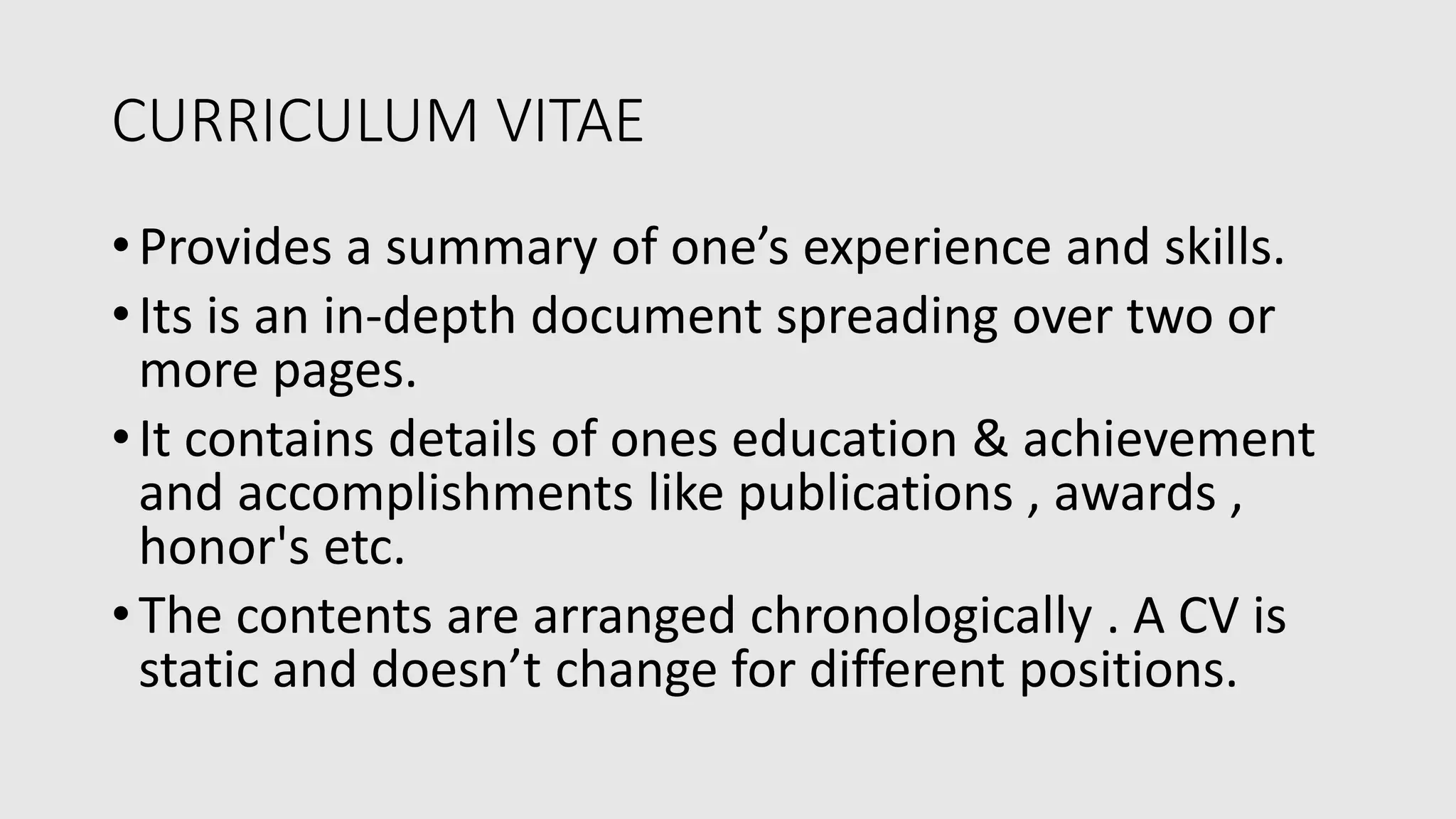 CURRICULUM VITAE
•Provides a summary of one’s experience and skills.
•Its is an in-depth document spreading over two or
more pages.
•It contains details of ones education & achievement
and accomplishments like publications , awards ,
honor's etc.
•The contents are arranged chronologically . A CV is
static and doesn’t change for different positions.
 