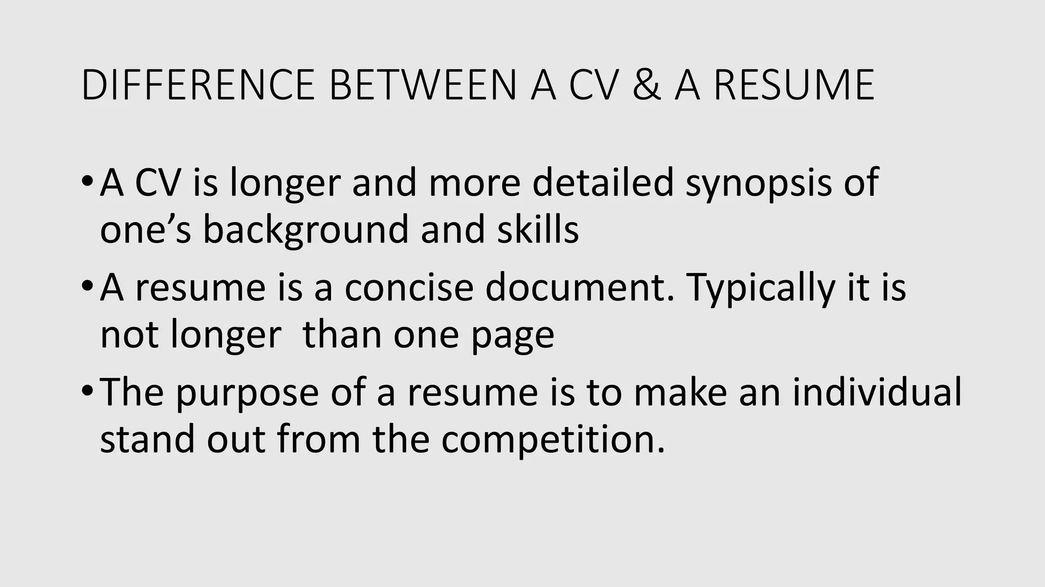 DIFFERENCE BETWEEN A CV & A RESUME
•A CV is longer and more detailed synopsis of
one’s background and skills
•A resume is a concise document. Typically it is
not longer than one page
•The purpose of a resume is to make an individual
stand out from the competition.
 