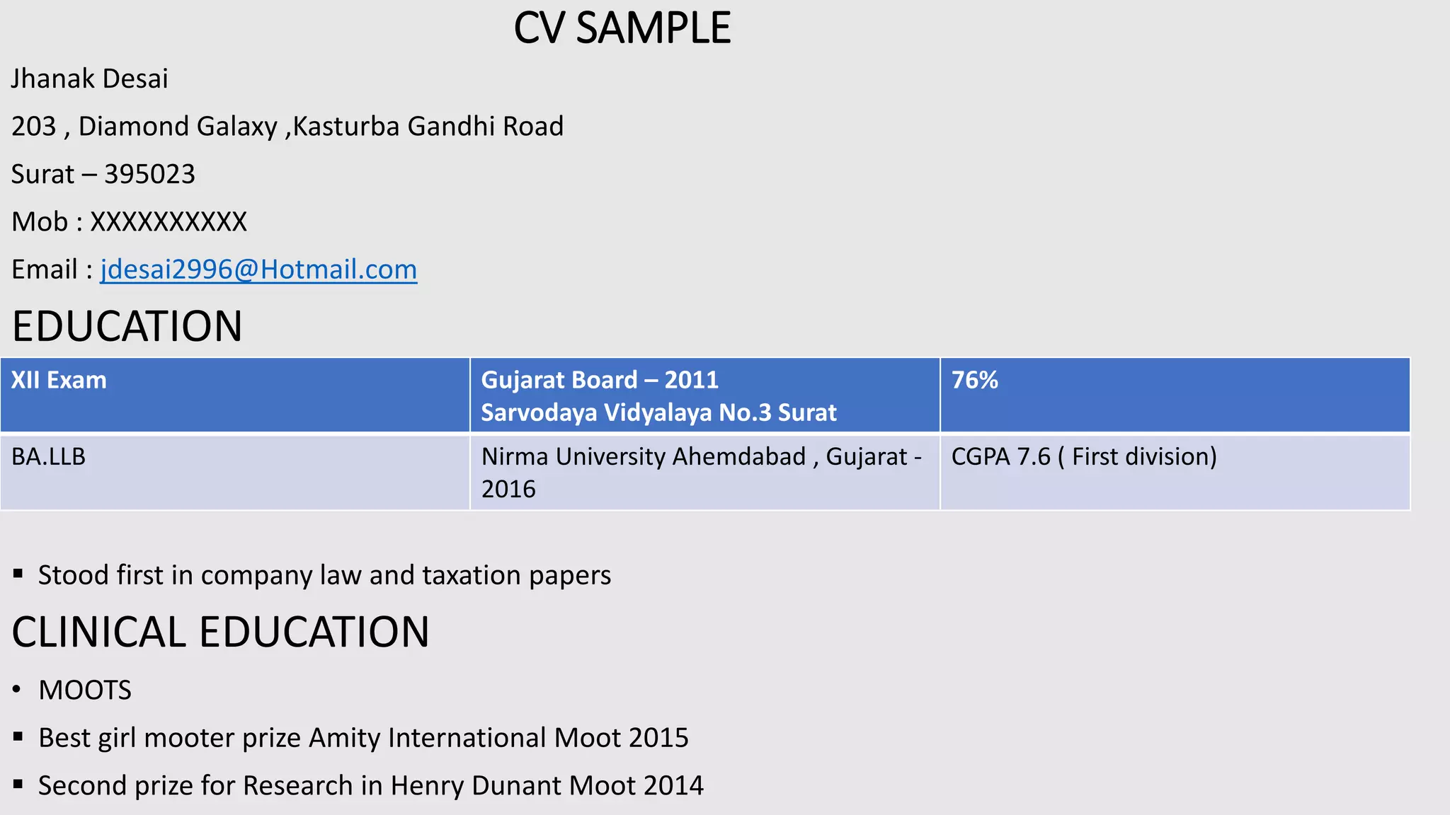 CV SAMPLE
Jhanak Desai
203 , Diamond Galaxy ,Kasturba Gandhi Road
Surat – 395023
Mob : XXXXXXXXXX
Email : jdesai2996@Hotmail.com
EDUCATION
 Stood first in company law and taxation papers
CLINICAL EDUCATION
• MOOTS
 Best girl mooter prize Amity International Moot 2015
 Second prize for Research in Henry Dunant Moot 2014
XII Exam Gujarat Board – 2011
Sarvodaya Vidyalaya No.3 Surat
76%
BA.LLB Nirma University Ahemdabad , Gujarat -
2016
CGPA 7.6 ( First division)
 