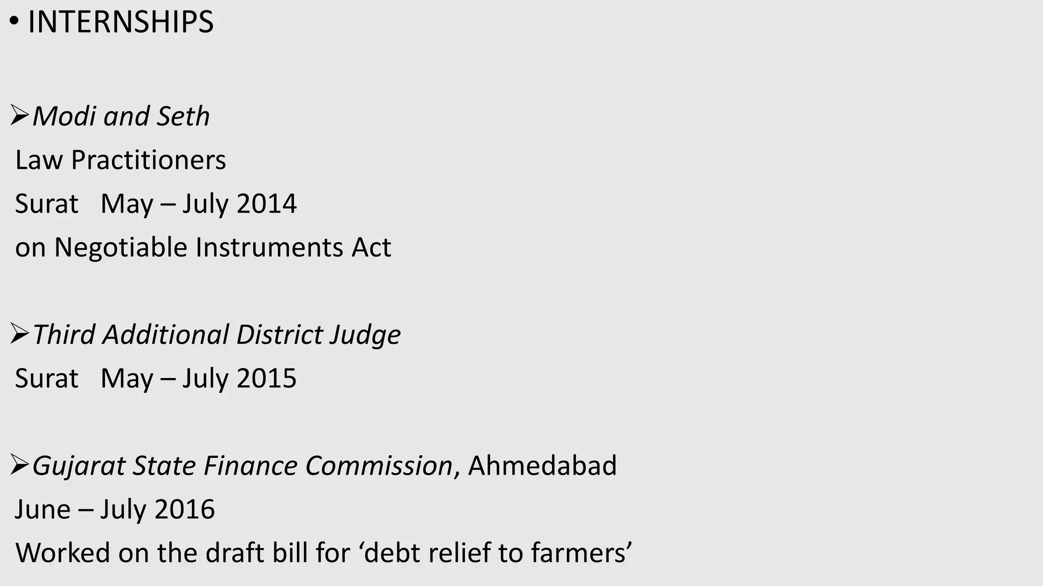 • INTERNSHIPS
Modi and Seth
Law Practitioners
Surat May – July 2014
on Negotiable Instruments Act
Third Additional District Judge
Surat May – July 2015
Gujarat State Finance Commission, Ahmedabad
June – July 2016
Worked on the draft bill for ‘debt relief to farmers’
 