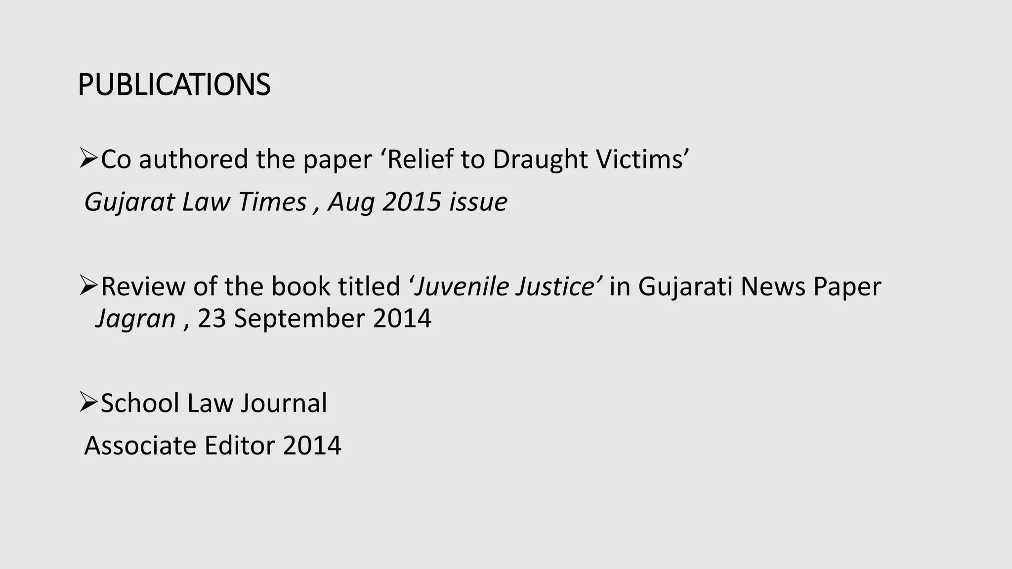 PUBLICATIONS
Co authored the paper ‘Relief to Draught Victims’
Gujarat Law Times , Aug 2015 issue
Review of the book titled ‘Juvenile Justice’ in Gujarati News Paper
Jagran , 23 September 2014
School Law Journal
Associate Editor 2014
 