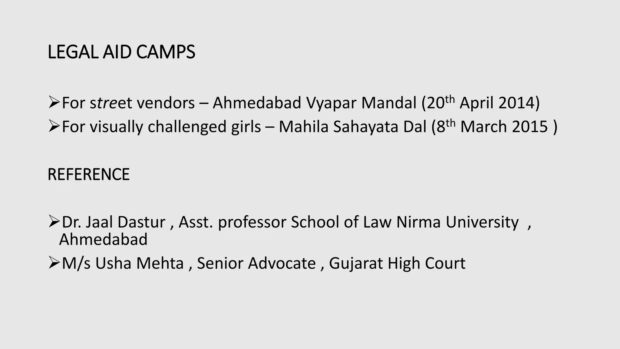 LEGAL AID CAMPS
For street vendors – Ahmedabad Vyapar Mandal (20th April 2014)
For visually challenged girls – Mahila Sahayata Dal (8th March 2015 )
REFERENCE
Dr. Jaal Dastur , Asst. professor School of Law Nirma University ,
Ahmedabad
M/s Usha Mehta , Senior Advocate , Gujarat High Court
 