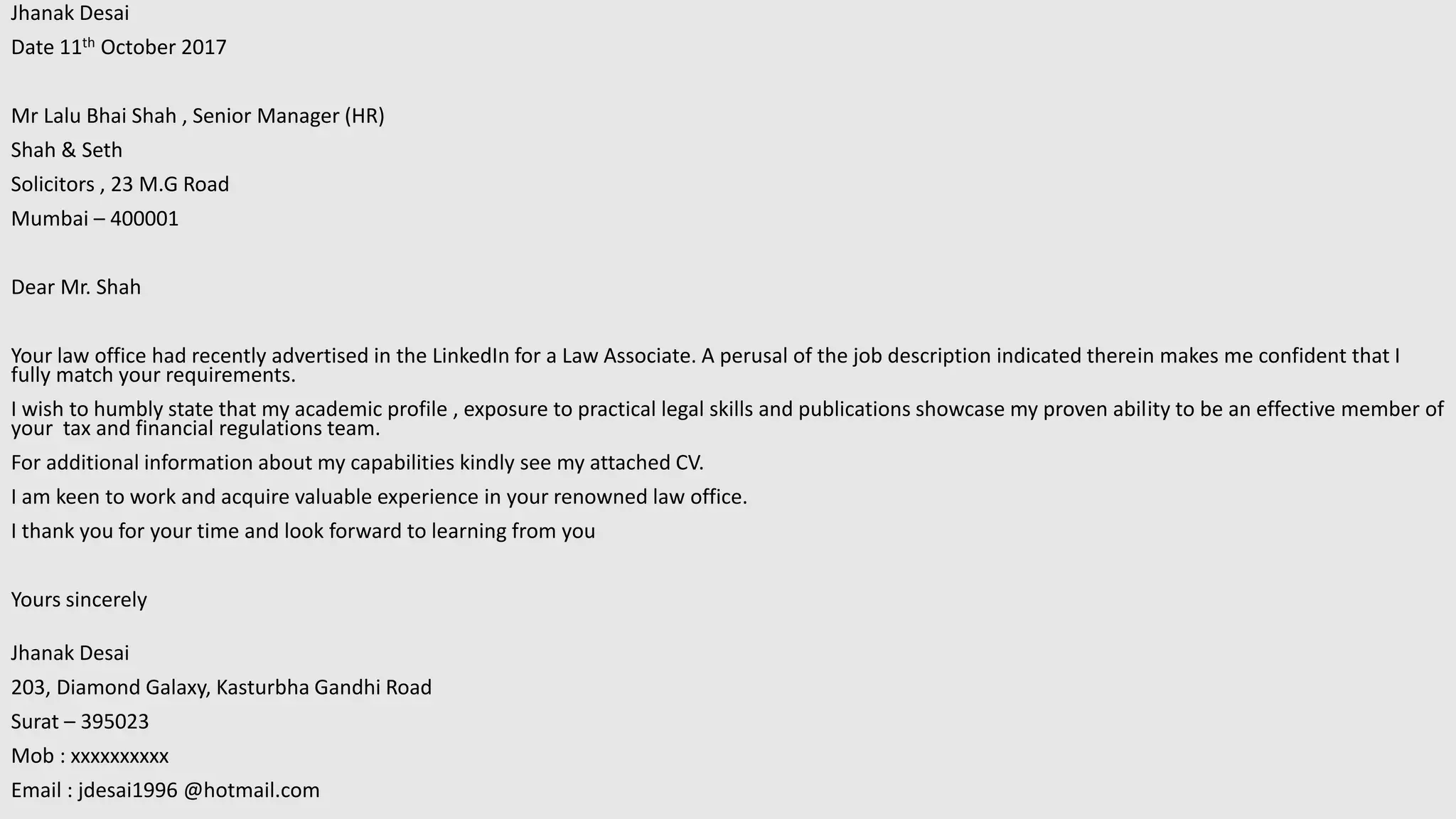 Jhanak Desai
Date 11th October 2017
Mr Lalu Bhai Shah , Senior Manager (HR)
Shah & Seth
Solicitors , 23 M.G Road
Mumbai – 400001
Dear Mr. Shah
Your law office had recently advertised in the LinkedIn for a Law Associate. A perusal of the job description indicated therein makes me confident that I
fully match your requirements.
I wish to humbly state that my academic profile , exposure to practical legal skills and publications showcase my proven ability to be an effective member of
your tax and financial regulations team.
For additional information about my capabilities kindly see my attached CV.
I am keen to work and acquire valuable experience in your renowned law office.
I thank you for your time and look forward to learning from you
Yours sincerely
Jhanak Desai
203, Diamond Galaxy, Kasturbha Gandhi Road
Surat – 395023
Mob : xxxxxxxxxx
Email : jdesai1996 @hotmail.com
 