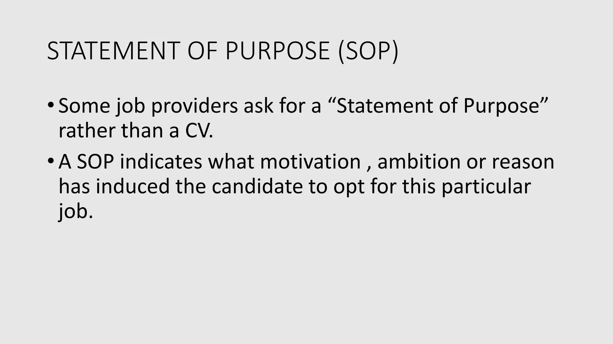 STATEMENT OF PURPOSE (SOP)
• Some job providers ask for a “Statement of Purpose”
rather than a CV.
• A SOP indicates what motivation , ambition or reason
has induced the candidate to opt for this particular
job.
 