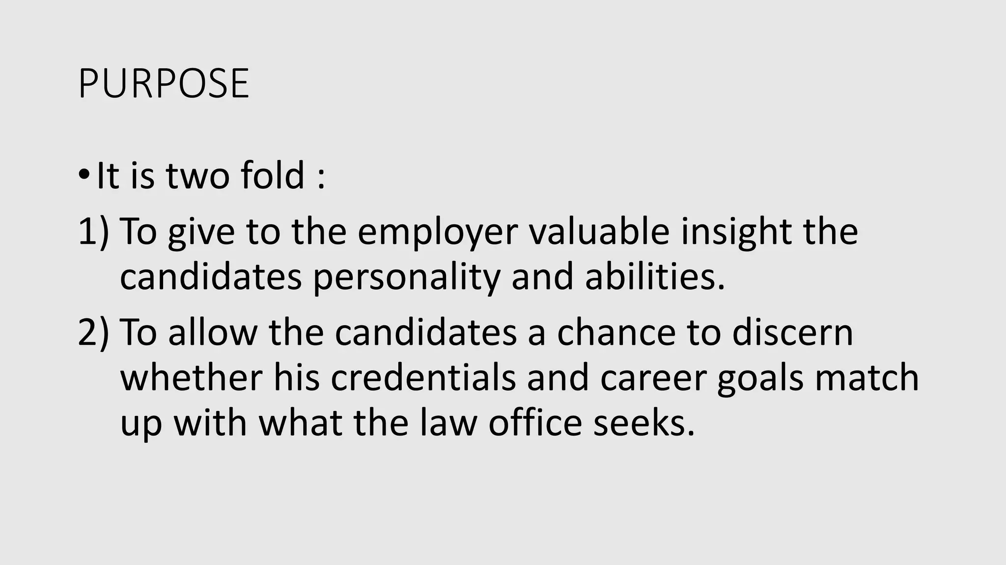 PURPOSE
•It is two fold :
1) To give to the employer valuable insight the
candidates personality and abilities.
2) To allow the candidates a chance to discern
whether his credentials and career goals match
up with what the law office seeks.
 