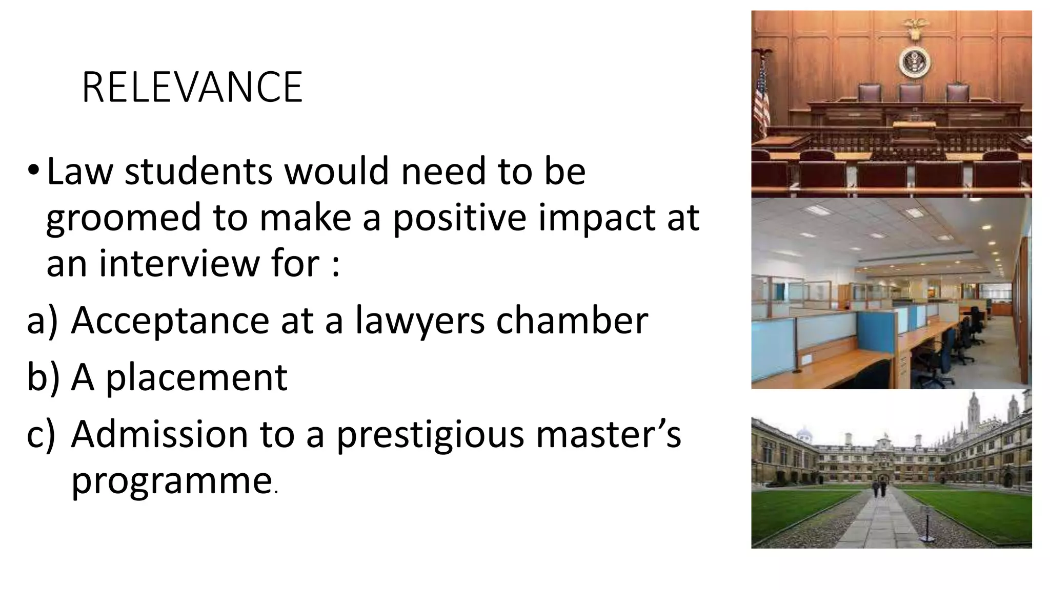 RELEVANCE
•Law students would need to be
groomed to make a positive impact at
an interview for :
a) Acceptance at a lawyers chamber
b) A placement
c) Admission to a prestigious master’s
programme.
 