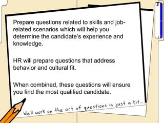 Prepare questions related to skills and job-
related scenarios which will help you
determine the candidate’s experience and
knowledge.

HR will prepare questions that address
behavior and cultural fit.

When combined, these questions will ensure
you find the most qualified candidate.
 