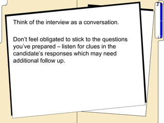 Think of the interview as a conversation.

Don’t feel obligated to stick to the questions
you’ve prepared – listen for clues in the
candidate’s responses which may need
additional follow up.
 