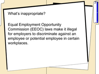 What’s inappropriate?

Equal Employment Opportunity
Commission (EEOC) laws make it illegal
for employers to discriminate against an
employee or potential employee in certain
workplaces.
 