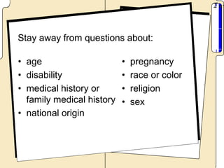 Stay away from questions about:

• age                      •   pregnancy
• disability               •   race or color
• medical history or       •   religion
  family medical history   •   sex
• national origin
 