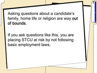 Asking questions about a candidate’s
family, home life or religion are way out
of bounds.

If you ask questions like this, you are
placing STCU at risk by not following
basic employment laws.
 