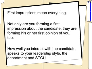 First impressions mean everything.

Not only are you forming a first
impression about the candidate, they are
forming his or her first opinion of you,
too.

How well you interact with the candidate
speaks to your leadership style, the
department and STCU.
 