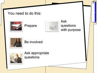You need to do this:

                           Ask
         Prepare           questions
                           with purpose


         Be involved


         Ask appropriate
         questions
 