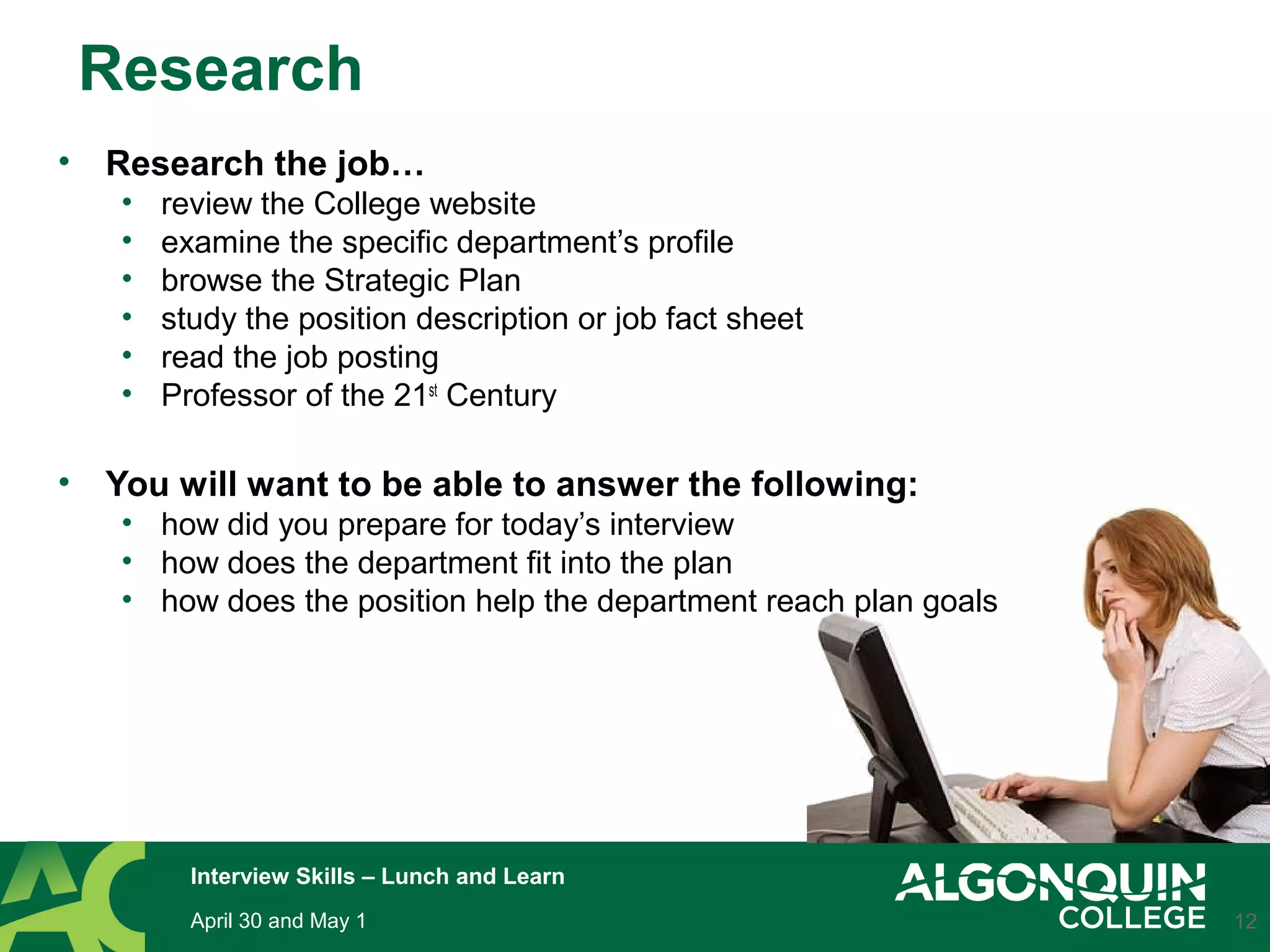 Research
• Research the job…
• review the College website
• examine the specific department’s profile
• browse the Strategic Plan
• study the position description or job fact sheet
• read the job posting
• Professor of the 21st
Century
• You will want to be able to answer the following:
• how did you prepare for today’s interview
• how does the department fit into the plan
• how does the position help the department reach plan goals
12April 30 and May 1
Interview Skills – Lunch and Learn
 