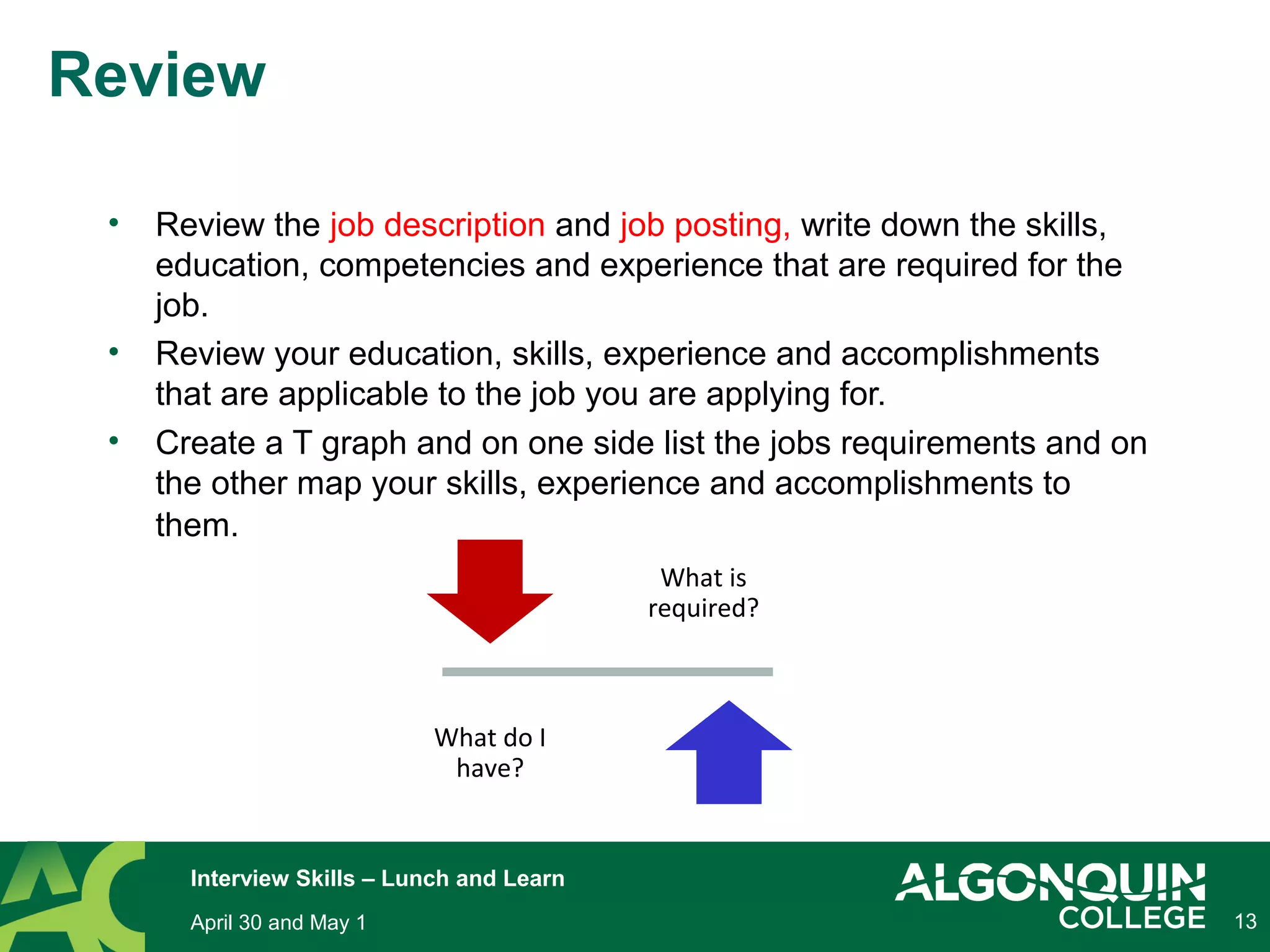 • Review the job description and job posting, write down the skills,
education, competencies and experience that are required for the
job.
• Review your education, skills, experience and accomplishments
that are applicable to the job you are applying for.
• Create a T graph and on one side list the jobs requirements and on
the other map your skills, experience and accomplishments to
them.
13
Review
What is
required?
What do I
have?
April 30 and May 1
Interview Skills – Lunch and Learn
 
