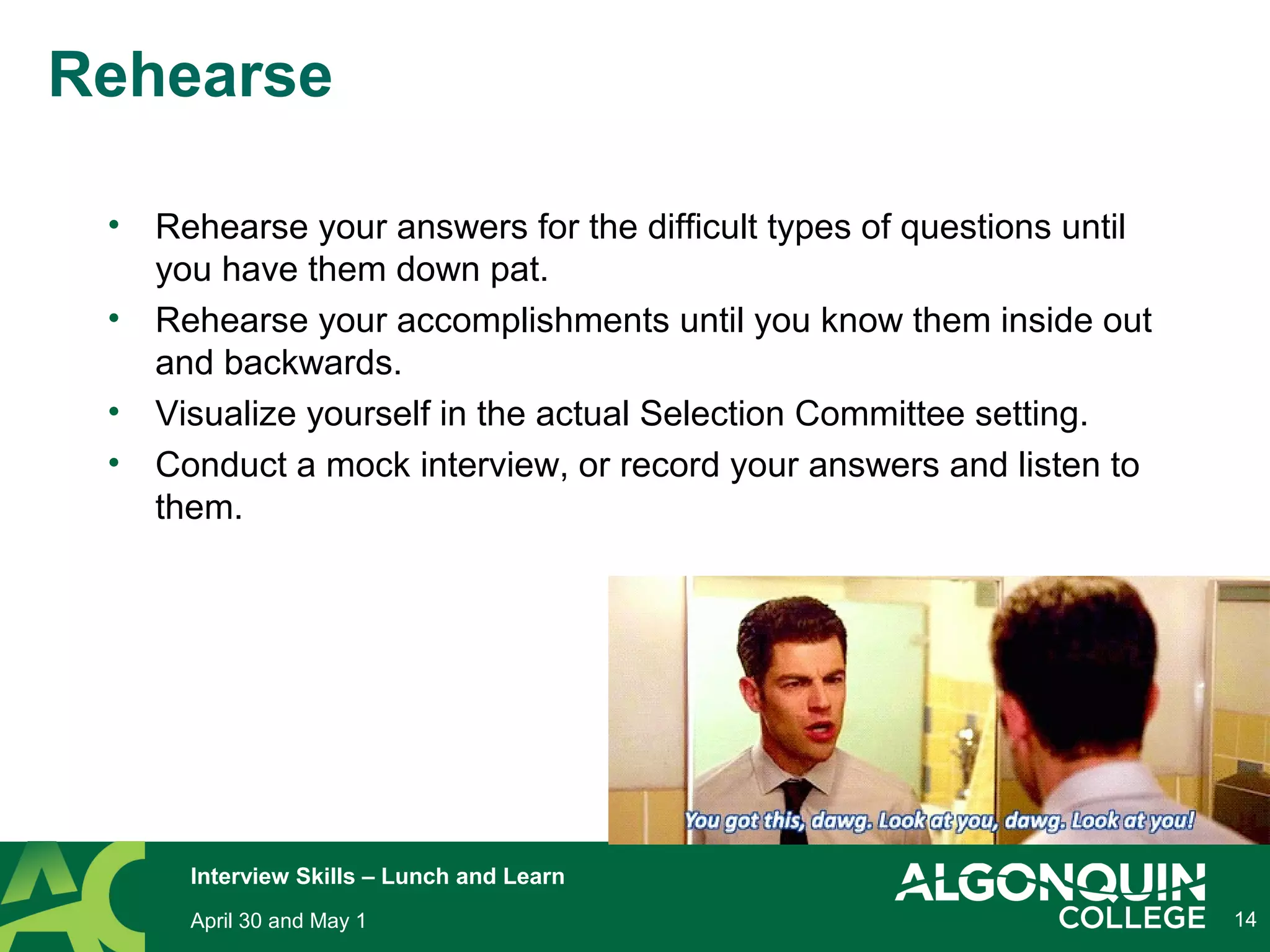 14
Rehearse
• Rehearse your answers for the difficult types of questions until
you have them down pat.
• Rehearse your accomplishments until you know them inside out
and backwards.
• Visualize yourself in the actual Selection Committee setting.
• Conduct a mock interview, or record your answers and listen to
them.
April 30 and May 1
Interview Skills – Lunch and Learn
 