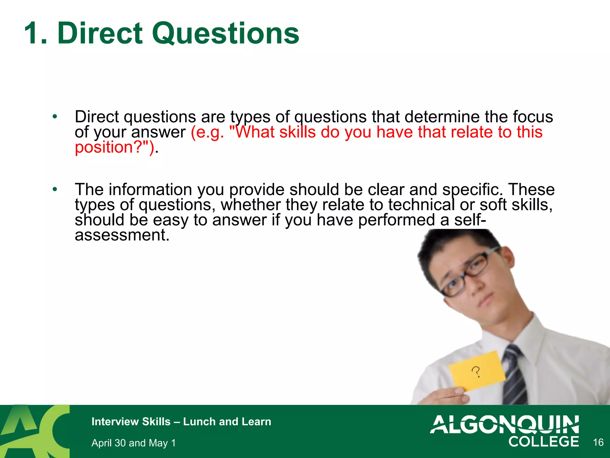 • Direct questions are types of questions that determine the focus
of your answer (e.g. "What skills do you have that relate to this
position?").
• The information you provide should be clear and specific. These
types of questions, whether they relate to technical or soft skills,
should be easy to answer if you have performed a self-
assessment.
16
1. Direct Questions
April 30 and May 1
Interview Skills – Lunch and Learn
 