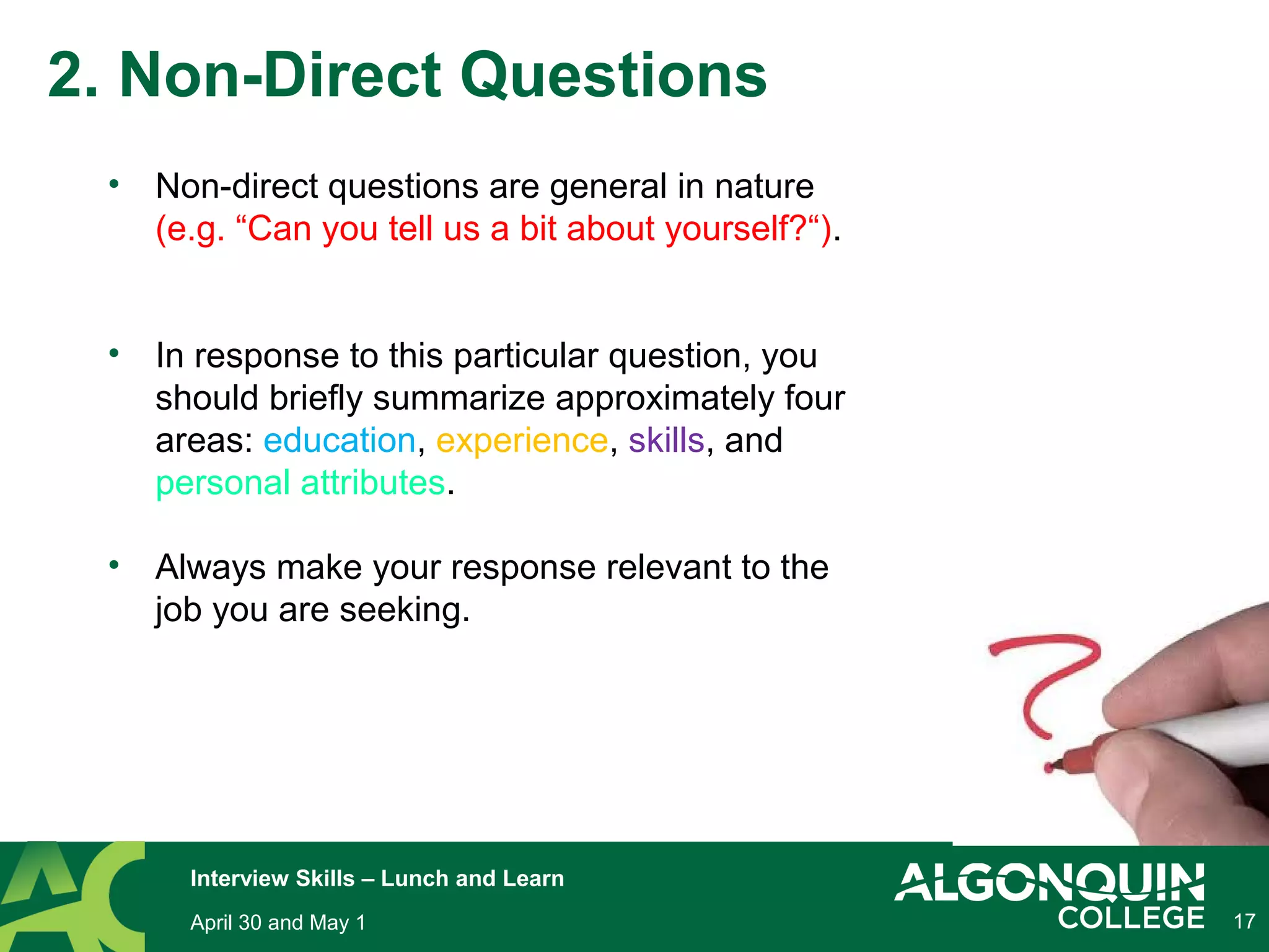 17
2. Non-Direct Questions
• Non-direct questions are general in nature
(e.g. “Can you tell us a bit about yourself?“).
• In response to this particular question, you
should briefly summarize approximately four
areas: education, experience, skills, and
personal attributes.
• Always make your response relevant to the
job you are seeking.
April 30 and May 1
Interview Skills – Lunch and Learn
 